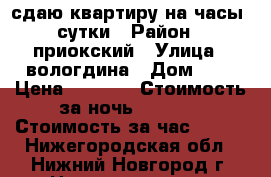 сдаю квартиру на часы ,сутки › Район ­ приокский › Улица ­ вологдина › Дом ­ 4 › Цена ­ 1 000 › Стоимость за ночь ­ 1 000 › Стоимость за час ­ 150 - Нижегородская обл., Нижний Новгород г. Недвижимость » Квартиры аренда посуточно   . Нижегородская обл.